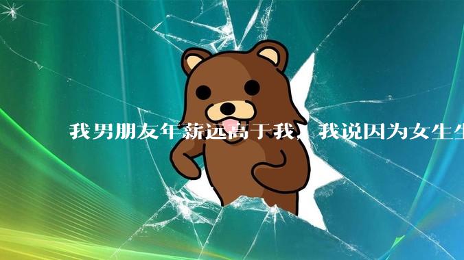 我男朋友年薪远高于我，我说因为女生生理结构需要生娃，生娃这件事情女性需要比男生牺牲更多，我说的对吗？