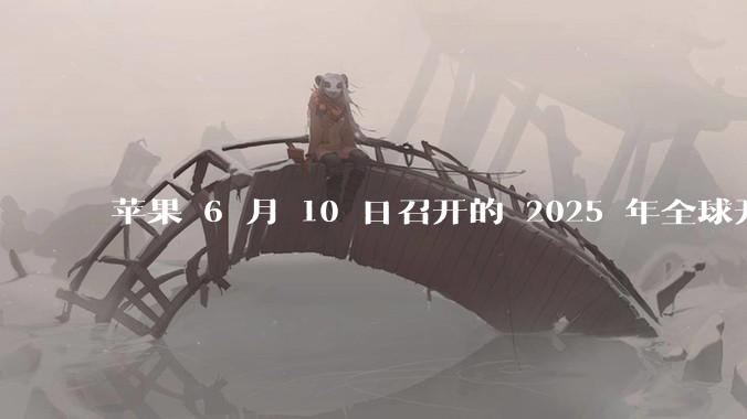 苹果 6 月 10 日召开的 2025 年全球开发者大会「WWDC25」，有哪些值得关注的信息？