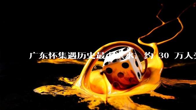 广东怀集遇历史最大洪水，约 30 万人受灾，积水最深处达 3 米，目前当地情况如何？