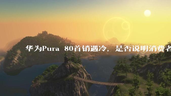 华为Pura 80首销遇冷，是否说明消费者已经开始对麒麟芯片性能有所觉醒？